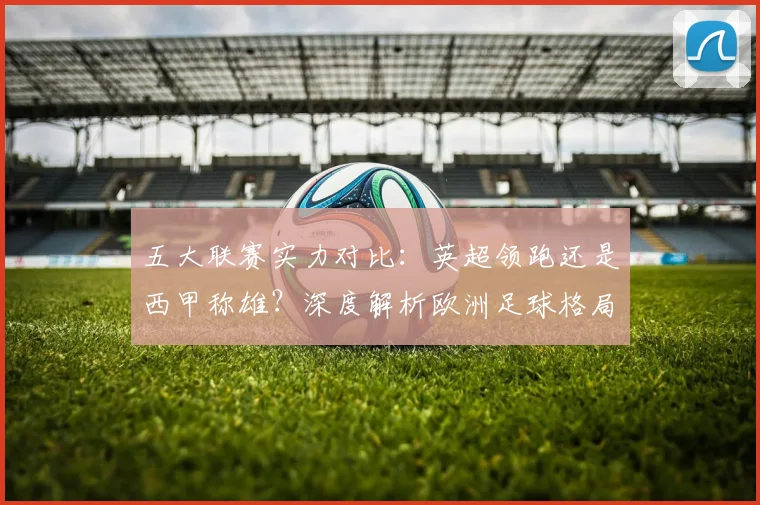 五大联赛实力对比：英超领跑还是西甲称雄？深度解析欧洲足球格局