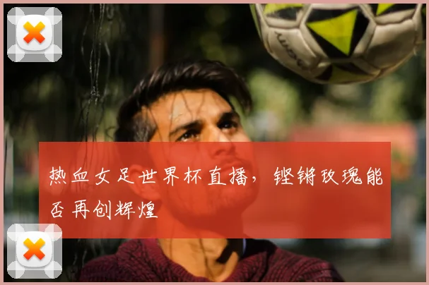 热血女足世界杯直播，铿锵玫瑰能否再创辉煌
