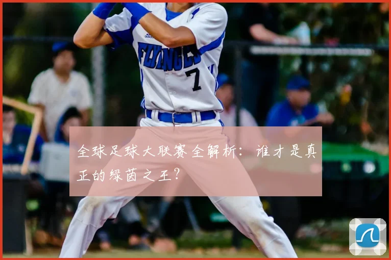 全球足球大联赛全解析：谁才是真正的绿茵之王？