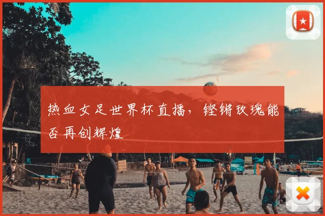 热血女足世界杯直播，铿锵玫瑰能否再创辉煌