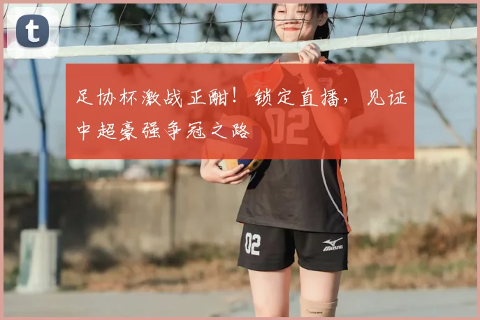 足协杯激战正酣！锁定直播，见证中超豪强争冠之路